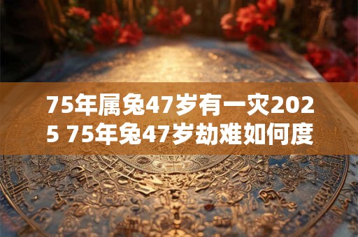 75年属兔47岁有一灾2025 75年兔47岁劫难如何度过
