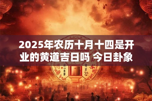 2025年农历十月十四是开业的黄道吉日吗 今日卦象好吗