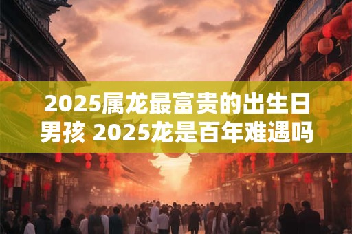 2025属龙最富贵的出生日男孩 2025龙是百年难遇吗