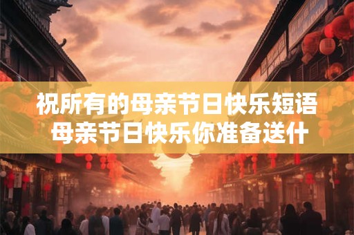 祝所有的母亲节日快乐短语 母亲节日快乐你准备送什么礼物呢