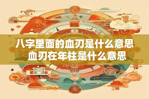 八字里面的血刃是什么意思  血刃在年柱是什么意思