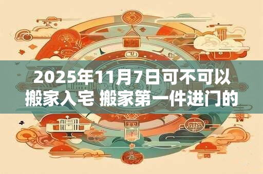 2025年11月7日可不可以搬家入宅 搬家第一件进门的东西 2025年11月7日可不可以搬家入宅 搬家第一件进门的东西