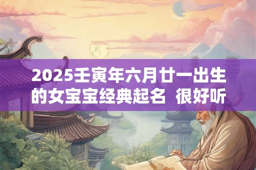 2025壬寅年六月廿一出生的女宝宝经典起名  很好听又好记