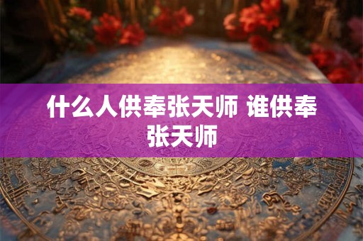 什么人供奉张天师 谁供奉张天师