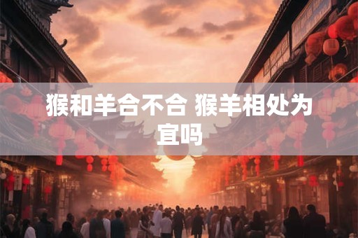 猴和羊合不合 猴羊相处为宜吗