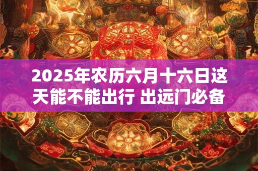 2025年农历六月十六日这天能不能出行 出远门必备物品