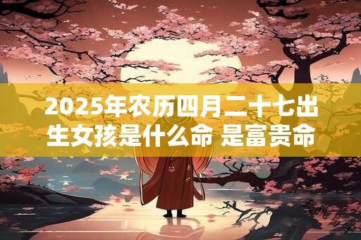 2025年农历四月二十七出生女孩是什么命 是富贵命吗