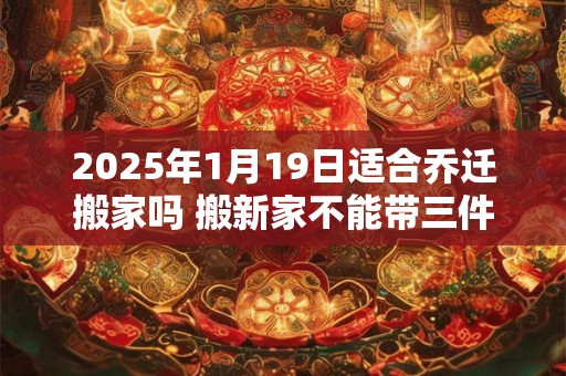 2025年1月19日适合乔迁搬家吗 搬新家不能带三件东西