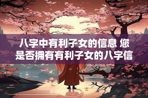 八字中有利子女的信息 您是否拥有有利子女的八字信息