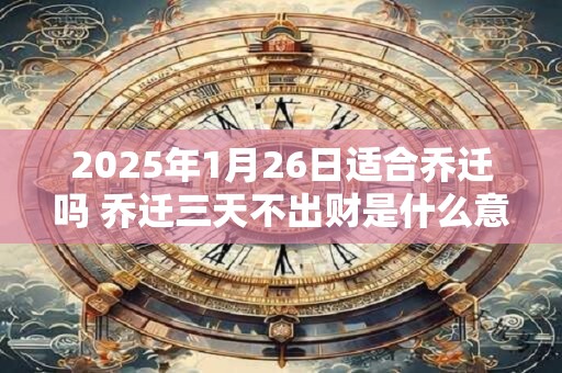 2025年1月26日适合乔迁吗 乔迁三天不出财是什么意思 2025年1月26日适合乔迁吗 乔迁三天不出财是什么意思