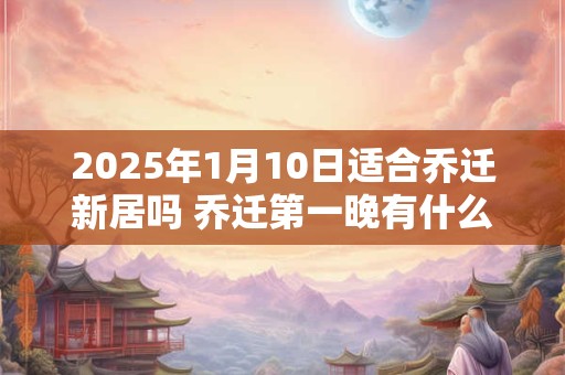 2025年1月10日适合乔迁新居吗 乔迁第一晚有什么禁忌