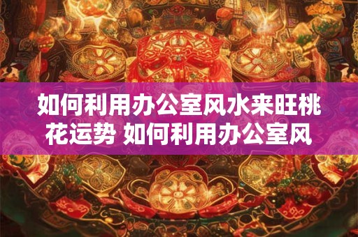 如何利用办公室风水来旺桃花运势 如何利用办公室风水提升桃花运