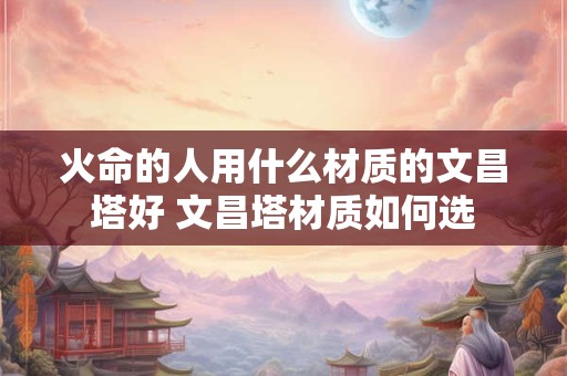 火命的人用什么材质的文昌塔好 文昌塔材质如何选