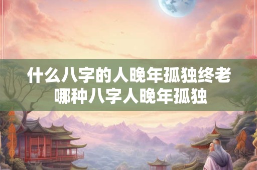 什么八字的人晚年孤独终老 哪种八字人晚年孤独