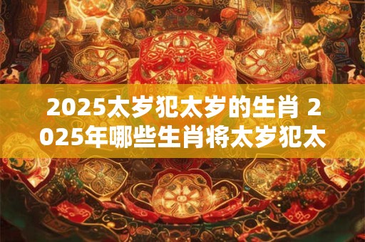 2025太岁犯太岁的生肖 2025年哪些生肖将太岁犯太岁