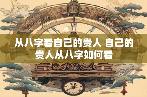从八字看自己的贵人 自己的贵人从八字如何看 从八字看自己的贵人 自己的贵人从八字如何看