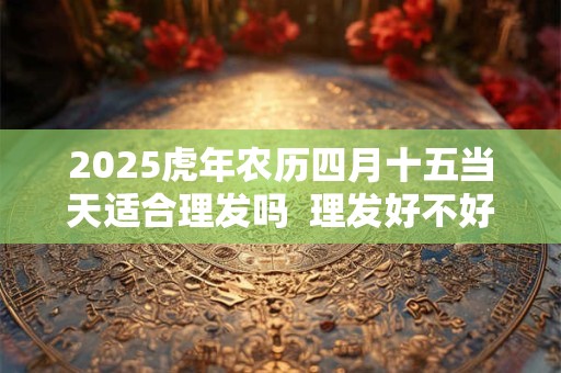 2025虎年农历四月十五当天适合理发吗  理发好不好