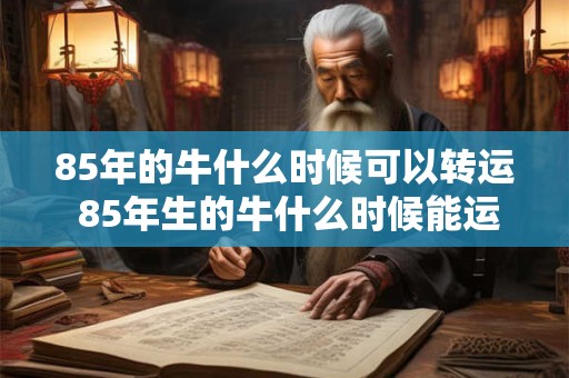 85年的牛什么时候可以转运 85年生的牛什么时候能运往目的地 85年的牛什么时候可以转运 85年生的牛什么时候能运往目的地