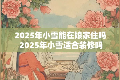 2025年小雪能在娘家住吗 2025年小雪适合装修吗