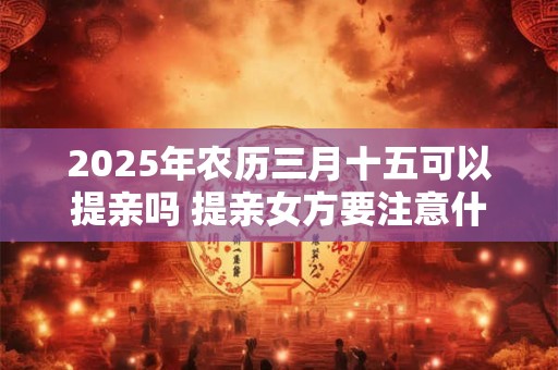 2025年农历三月十五可以提亲吗 提亲女方要注意什么