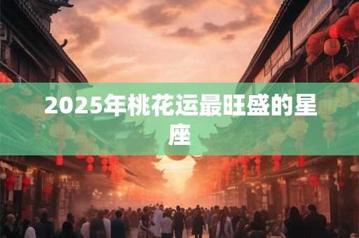 2025年桃花运最旺盛的星座