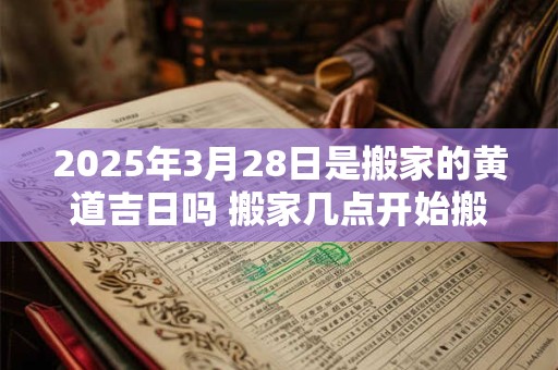 2025年3月28日是搬家的黄道吉日吗 搬家几点开始搬最好