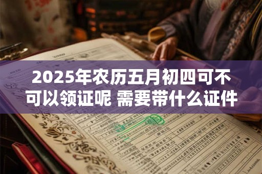 2025年农历五月初四可不可以领证呢 需要带什么证件呢