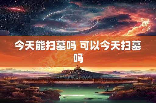 今天能扫墓吗 可以今天扫墓吗