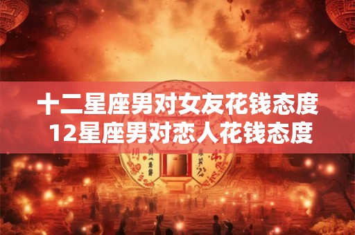 十二星座男对女友花钱态度 12星座男对恋人花钱态度大比拼
