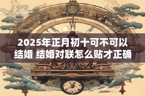 2025年正月初十可不可以结婚 结婚对联怎么贴才正确