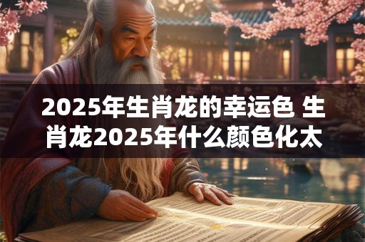 2025年生肖龙的幸运色 生肖龙2025年什么颜色化太岁