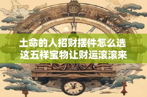 土命的人招财摆件怎么选 这五样宝物让财运滚滚来
