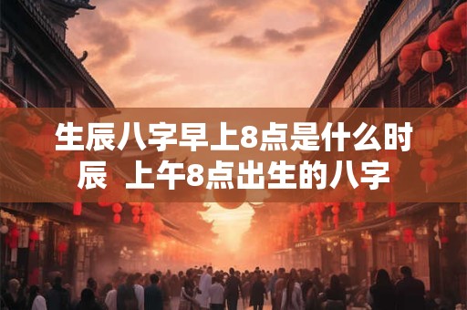 生辰八字早上8点是什么时辰  上午8点出生的八字