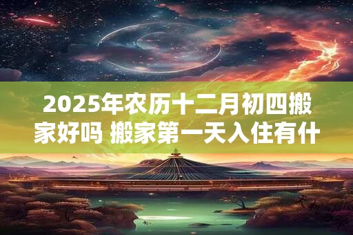 2025年农历十二月初四搬家好吗 搬家第一天入住有什么讲究