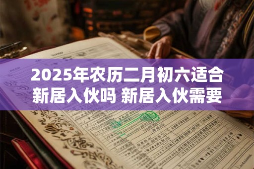 2025年农历二月初六适合新居入伙吗 新居入伙需要注意些什么 2025年农历二月初六适合新居入伙吗 新居入伙需要注意些什么