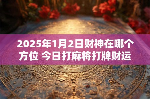 2025年1月2日财神在哪个方位 今日打麻将打牌财运方位 2025年1月2日财神在哪个方位 今日打麻将打牌财运方位