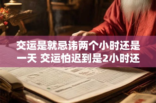 交运是就忌讳两个小时还是一天 交运怕迟到是2小时还是1天