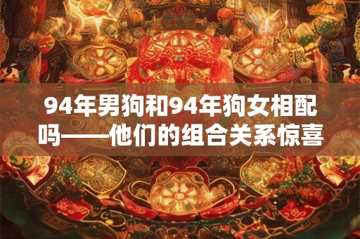 94年男狗和94年狗女相配吗——他们的组合关系惊喜满满！