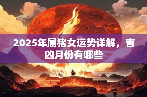 2025年属猪女运势详解，吉凶月份有哪些