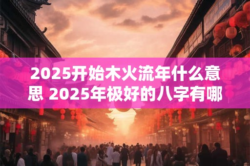 2025开始木火流年什么意思 2025年极好的八字有哪些