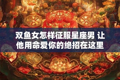 双鱼女怎样征服星座男 让他用命爱你的绝招在这里
