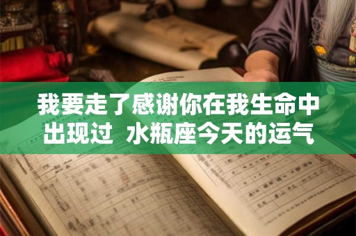 我要走了感谢你在我生命中出现过  水瓶座今天的运气怎么样啊