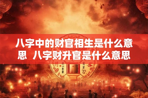 八字中的财官相生是什么意思  八字财升官是什么意思
