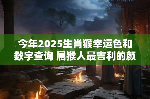 今年2025生肖猴幸运色和数字查询 属猴人最吉利的颜色与数字