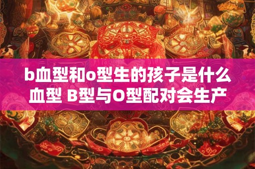 b血型和o型生的孩子是什么血型 B型与O型配对会生产何种血型