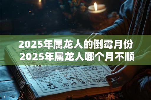 2025年属龙人的倒霉月份 2025年属龙人哪个月不顺 2025年属龙人的倒霉月份 2025年属龙人哪个月不顺