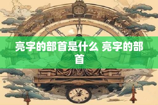 亮字的部首是什么 亮字的部首 亮字的部首是什么 亮字的部首
