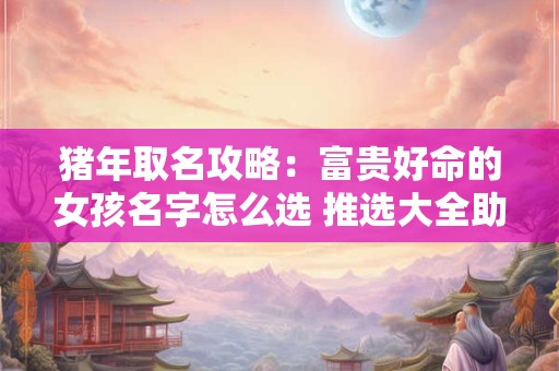 猪年取名攻略：富贵好命的女孩名字怎么选 推选大全助你满分命名