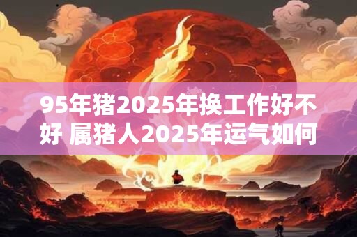 95年猪2025年换工作好不好 属猪人2025年运气如何 95年猪2025年换工作好不好 属猪人2025年运气如何