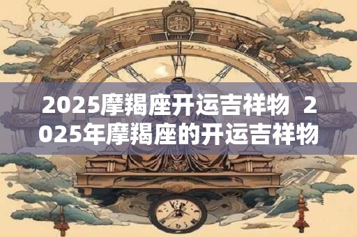 2025摩羯座开运吉祥物  2025年摩羯座的开运吉祥物